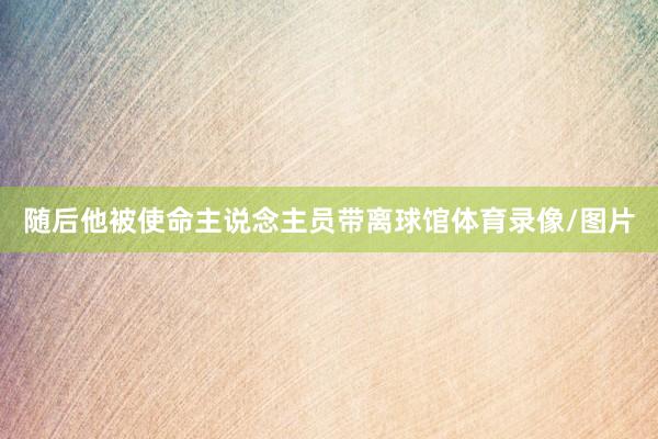 随后他被使命主说念主员带离球馆体育录像/图片