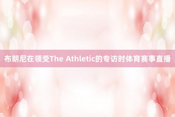 布朗尼在领受The Athletic的专访时体育赛事直播