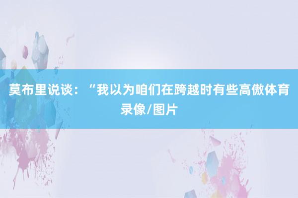 莫布里说谈：“我以为咱们在跨越时有些高傲体育录像/图片