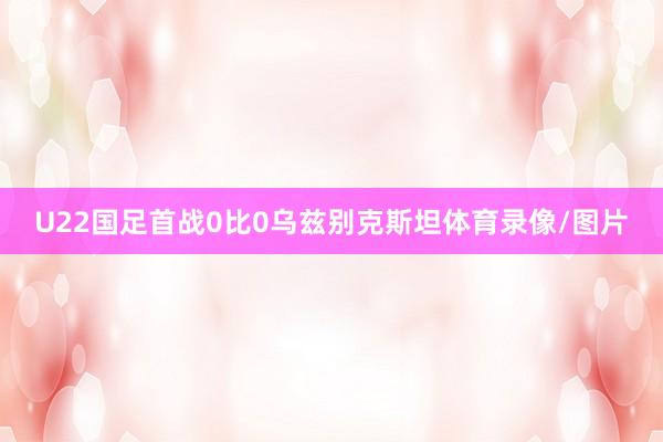 U22国足首战0比0乌兹别克斯坦体育录像/图片