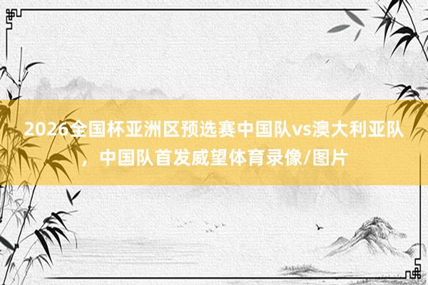 2026全国杯亚洲区预选赛中国队vs澳大利亚队，中国队首发威望体育录像/图片