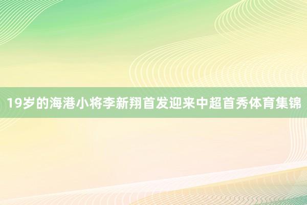 19岁的海港小将李新翔首发迎来中超首秀体育集锦