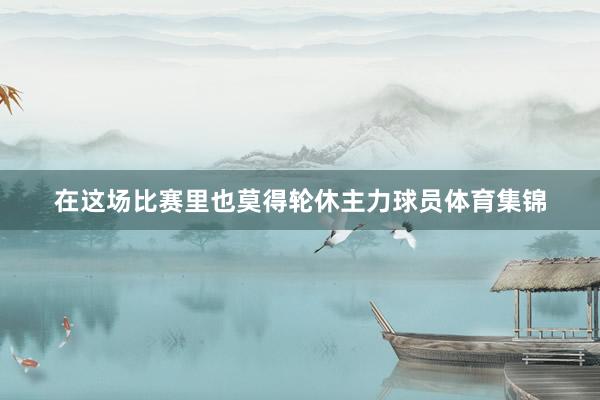 在这场比赛里也莫得轮休主力球员体育集锦