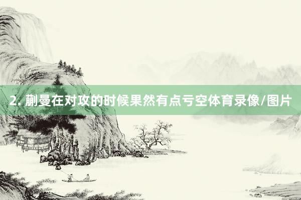 2. 蒯曼在对攻的时候果然有点亏空体育录像/图片
