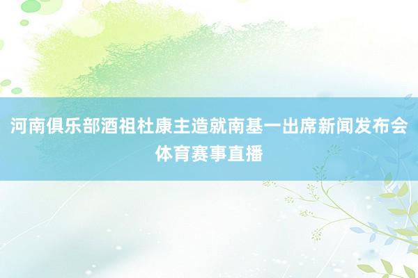 河南俱乐部酒祖杜康主造就南基一出席新闻发布会体育赛事直播