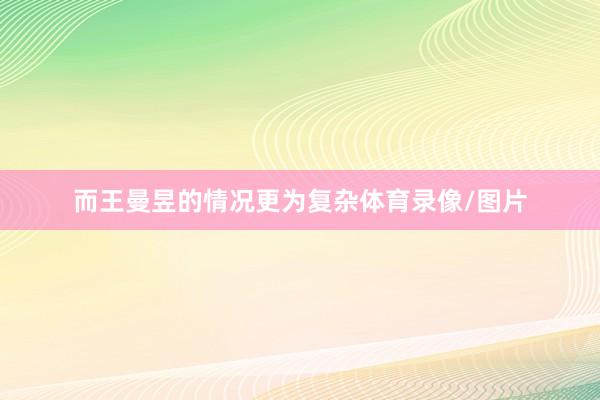 而王曼昱的情况更为复杂体育录像/图片
