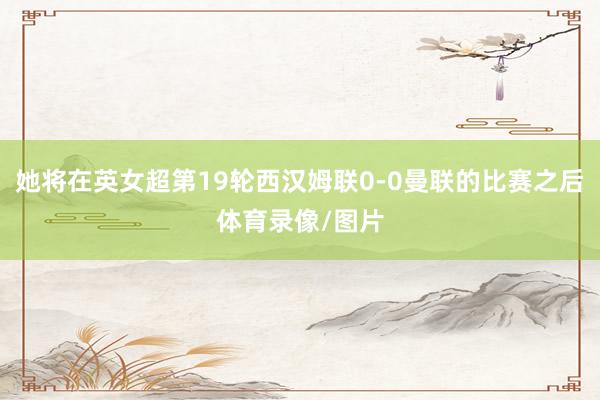 她将在英女超第19轮西汉姆联0-0曼联的比赛之后体育录像/图片