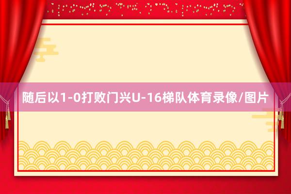 随后以1-0打败门兴U-16梯队体育录像/图片