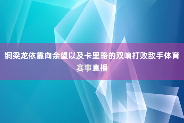 铜梁龙依靠向余望以及卡里略的双响打败敌手体育赛事直播