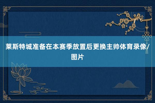 莱斯特城准备在本赛季放置后更换主帅体育录像/图片