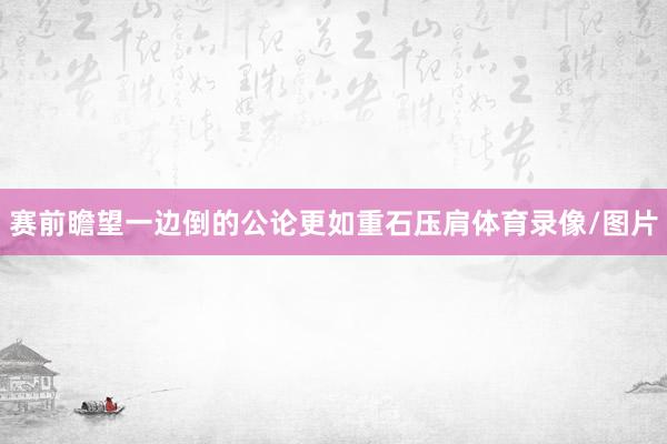 赛前瞻望一边倒的公论更如重石压肩体育录像/图片