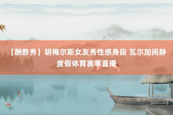 【酬酢秀】胡梅尔斯女友秀性感身段 瓦尔加闲静度假体育赛事直播