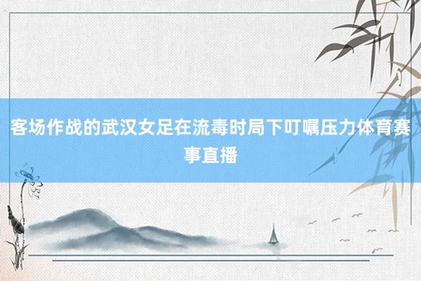 客场作战的武汉女足在流毒时局下叮嘱压力体育赛事直播
