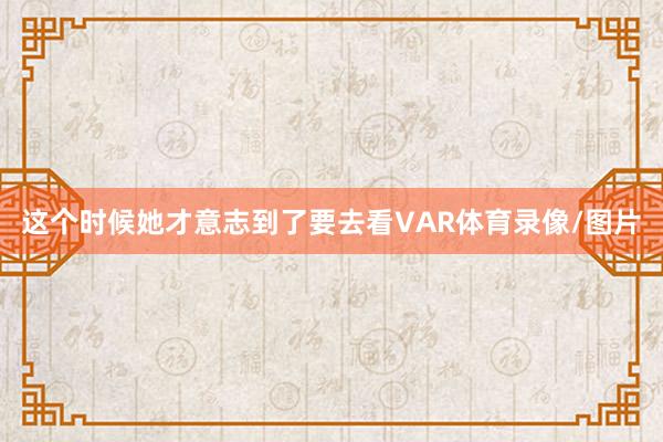 这个时候她才意志到了要去看VAR体育录像/图片