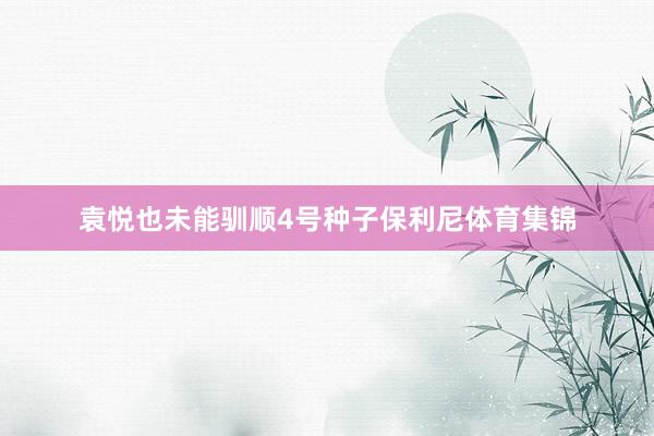 袁悦也未能驯顺4号种子保利尼体育集锦