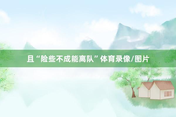 且“险些不成能离队”体育录像/图片