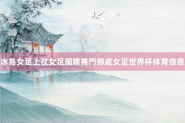 冰島女足上仗女足國際賽鬥挪威女足世界杯体育信息