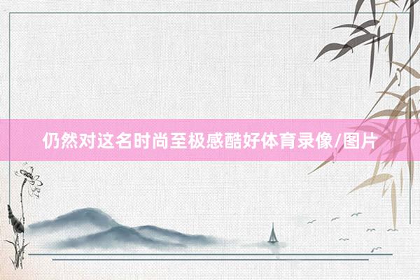 仍然对这名时尚至极感酷好体育录像/图片