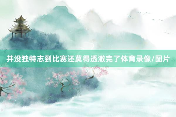 并没独特志到比赛还莫得透澈完了体育录像/图片