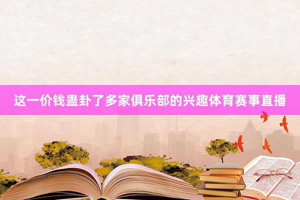 这一价钱蛊卦了多家俱乐部的兴趣体育赛事直播
