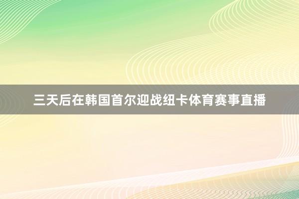 三天后在韩国首尔迎战纽卡体育赛事直播