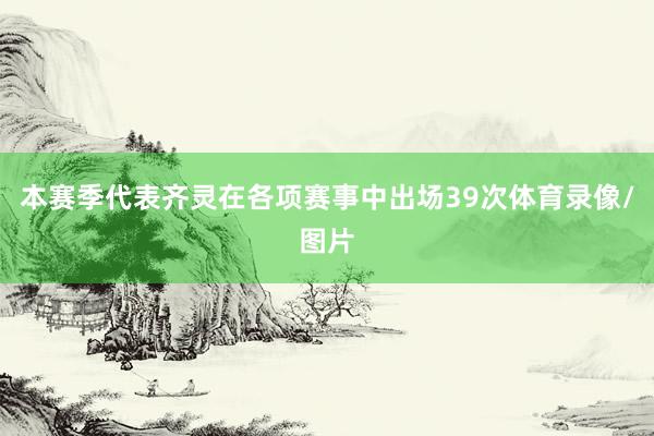 本赛季代表齐灵在各项赛事中出场39次体育录像/图片