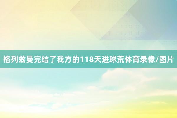 格列兹曼完结了我方的118天进球荒体育录像/图片