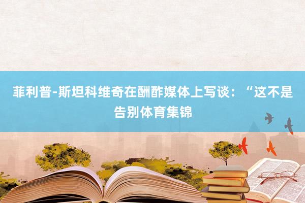 菲利普-斯坦科维奇在酬酢媒体上写谈：“这不是告别体育集锦
