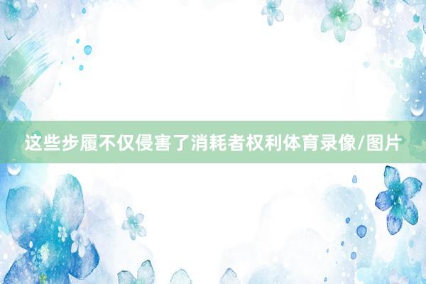 这些步履不仅侵害了消耗者权利体育录像/图片