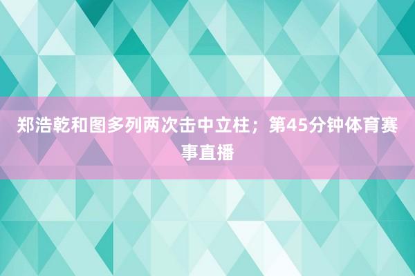 郑浩乾和图多列两次击中立柱;第45分钟体育赛事直播