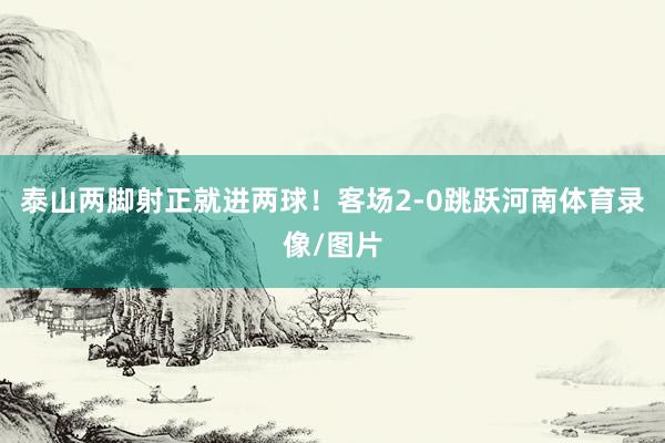 泰山两脚射正就进两球！客场2-0跳跃河南体育录像/图片