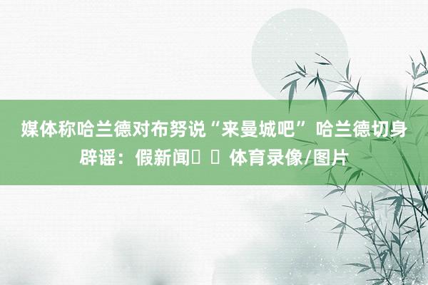 媒体称哈兰德对布努说“来曼城吧” 哈兰德切身辟谣：假新闻❌️体育录像/图片