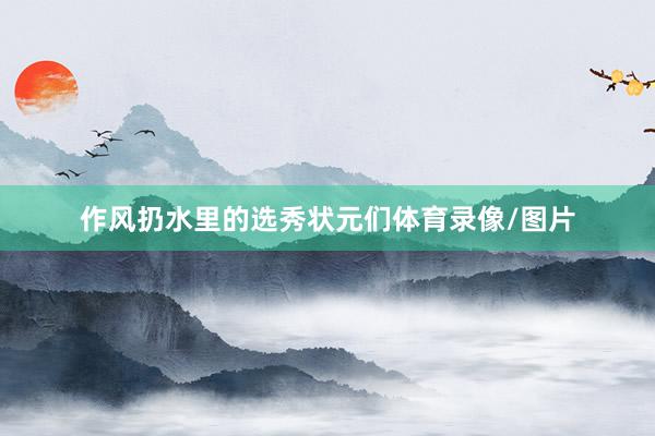 作风扔水里的选秀状元们体育录像/图片