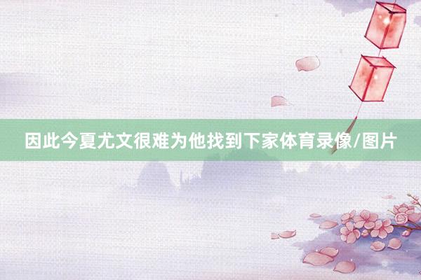 因此今夏尤文很难为他找到下家体育录像/图片