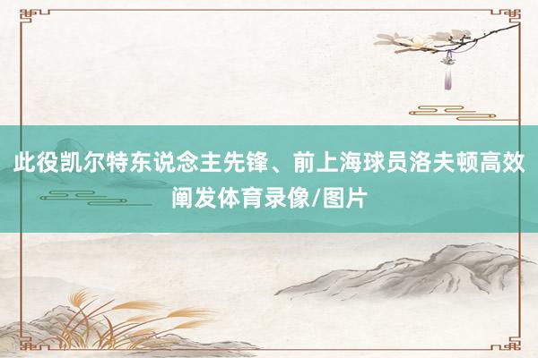 此役凯尔特东说念主先锋、前上海球员洛夫顿高效阐发体育录像/图片