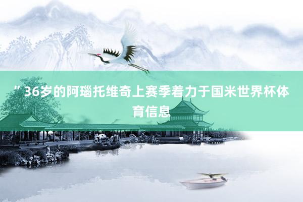 ”36岁的阿瑙托维奇上赛季着力于国米世界杯体育信息
