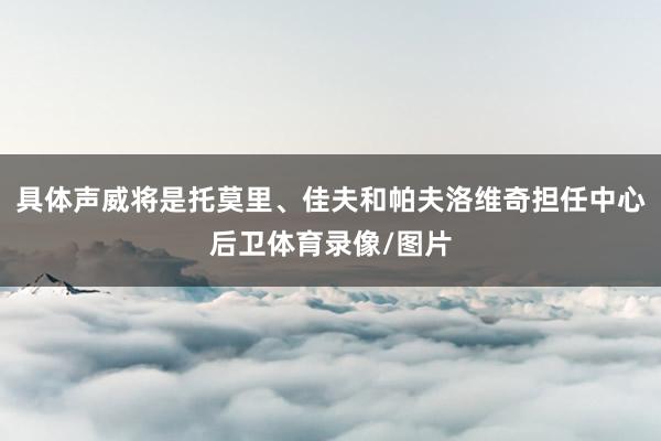 具体声威将是托莫里、佳夫和帕夫洛维奇担任中心后卫体育录像/图片