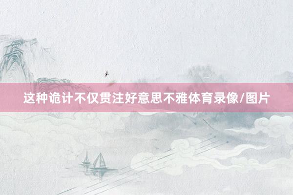 这种诡计不仅贯注好意思不雅体育录像/图片