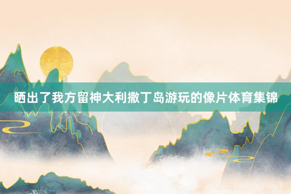 晒出了我方留神大利撒丁岛游玩的像片体育集锦