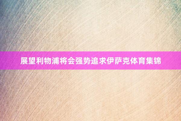 展望利物浦将会强势追求伊萨克体育集锦