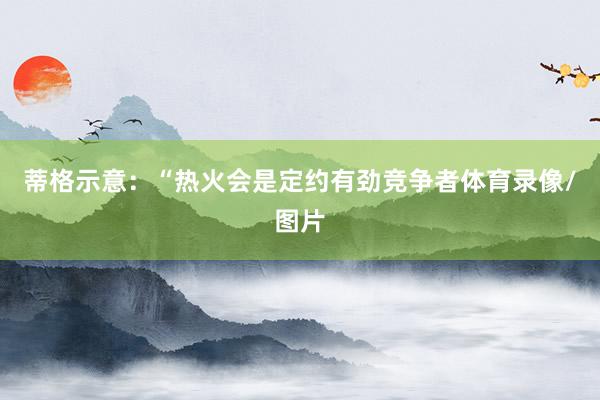 蒂格示意：“热火会是定约有劲竞争者体育录像/图片