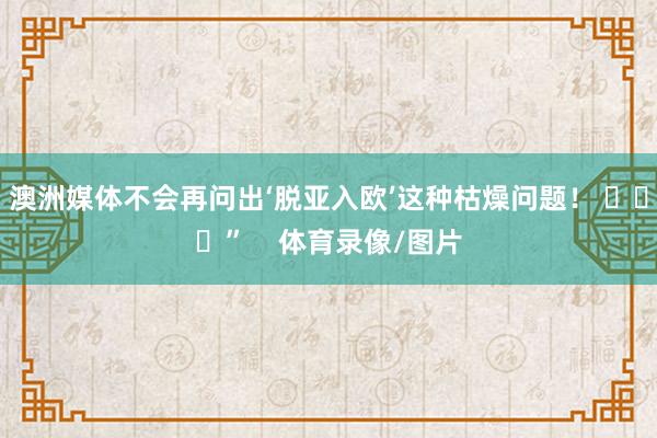 澳洲媒体不会再问出‘脱亚入欧’这种枯燥问题！ ​​​”    体育录像/图片