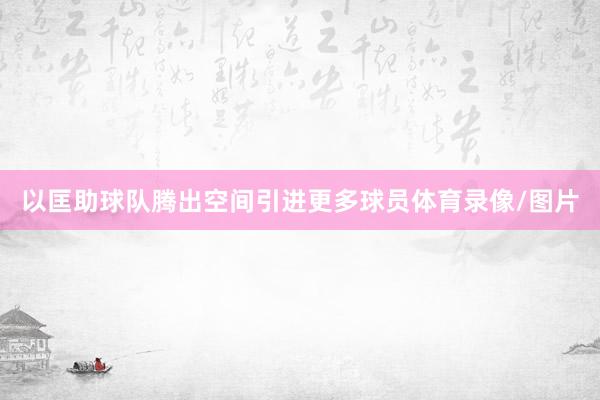 以匡助球队腾出空间引进更多球员体育录像/图片