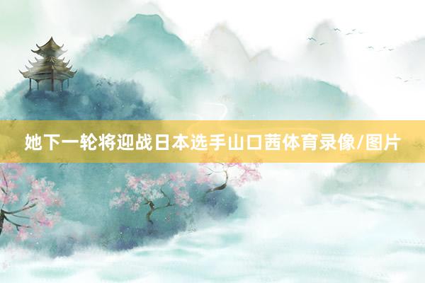 她下一轮将迎战日本选手山口茜体育录像/图片