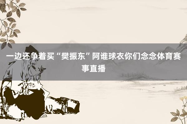 一边还争着买“樊振东”阿谁球衣你们念念体育赛事直播