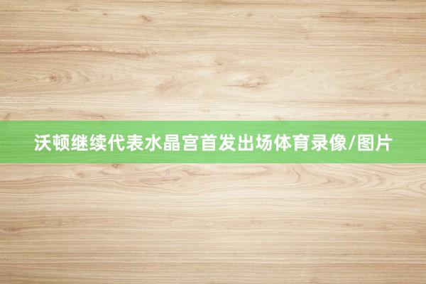 沃顿继续代表水晶宫首发出场体育录像/图片