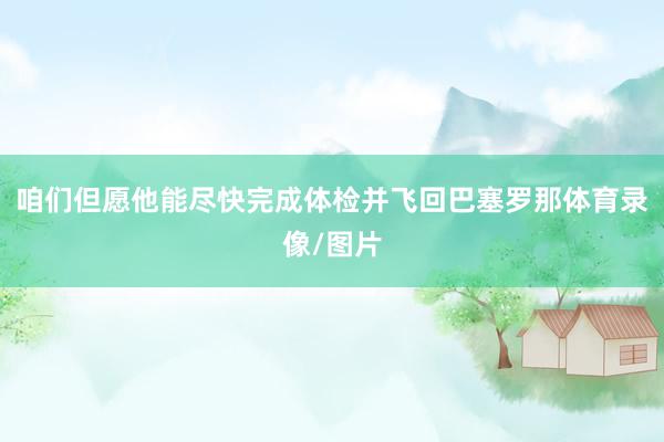 咱们但愿他能尽快完成体检并飞回巴塞罗那体育录像/图片