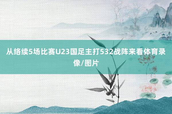 从络续5场比赛U23国足主打532战阵来看体育录像/图片