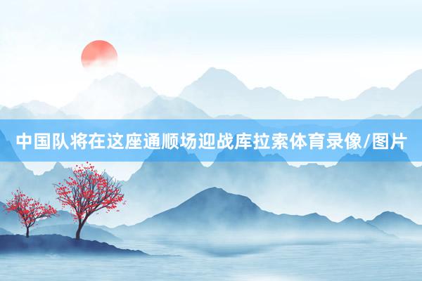 中国队将在这座通顺场迎战库拉索体育录像/图片