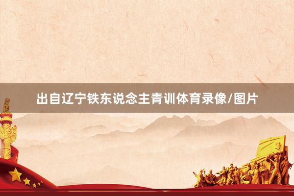 出自辽宁铁东说念主青训体育录像/图片
